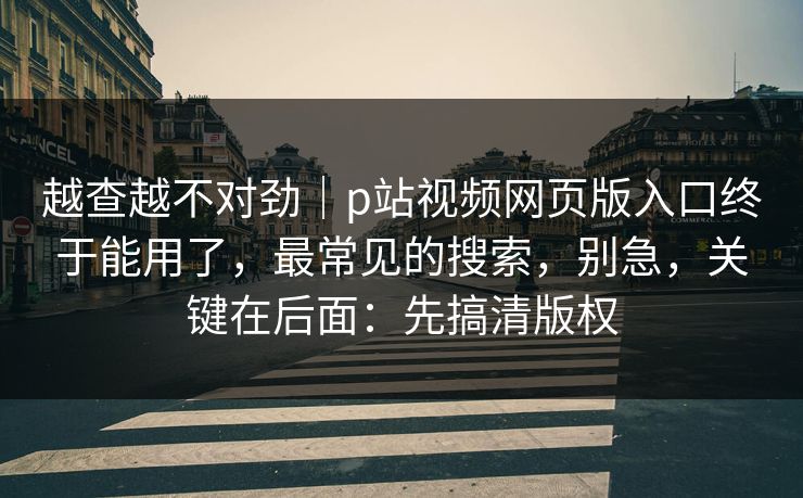 越查越不对劲｜p站视频网页版入口终于能用了，最常见的搜索，别急，关键在后面：先搞清版权