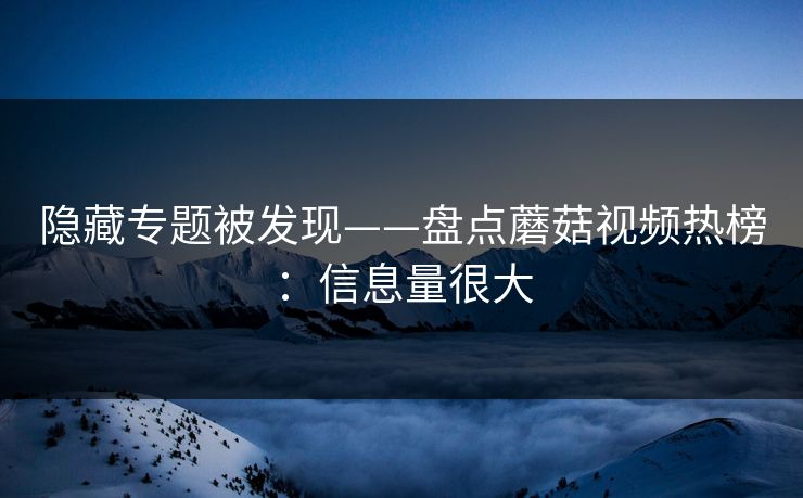 隐藏专题被发现——盘点蘑菇视频热榜：信息量很大