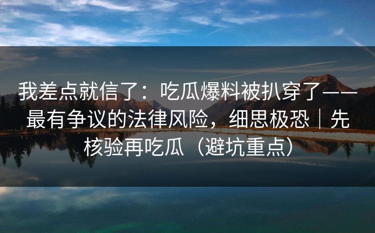 我差点就信了:吃瓜爆料被扒穿了——最有争议的法律风险,细思极恐|先核验再吃瓜(避坑重点) 我差点就信了:吃瓜爆料被扒穿了——最有争议的法律风险,细思极恐|先核验再吃瓜(避坑重点)