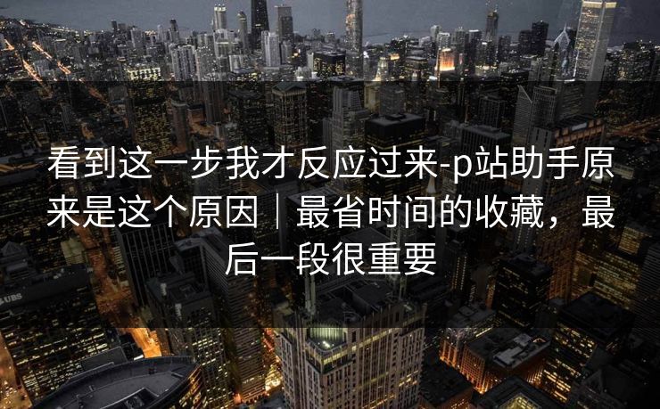 看到这一步我才反应过来-p站助手原来是这个原因|最省时间的收藏,最后一段很重要 看到这一步我才反应过来-p站助手原来是这个原因|最省时间的收藏,最后一段很重要