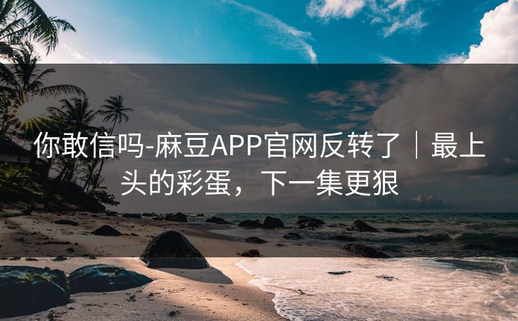 你敢信吗-麻豆APP官网反转了|最上头的彩蛋,下一集更狠 你敢信吗-麻豆APP官网反转了|最上头的彩蛋,下一集更狠
