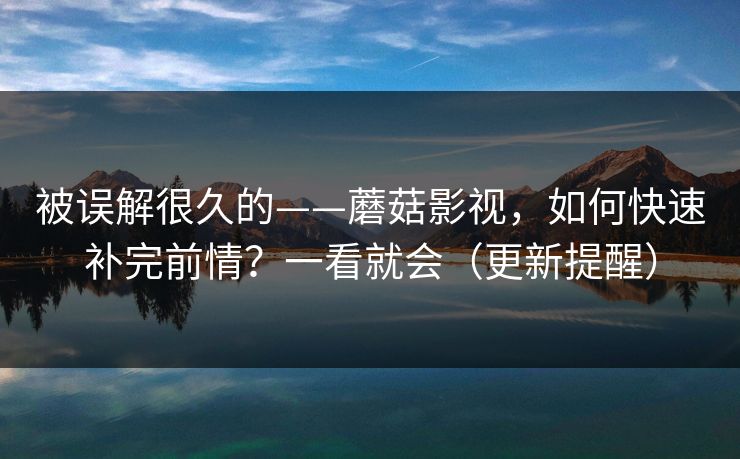 被误解很久的——蘑菇影视，如何快速补完前情？一看就会（更新提醒）