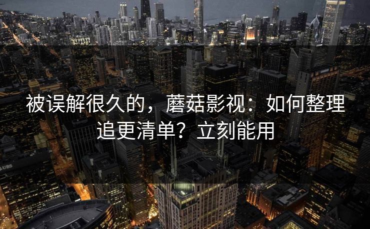 被误解很久的,蘑菇影视:如何整理追更清单?立刻能用 被误解很久的,蘑菇影视:如何整理追更清单?立刻能用